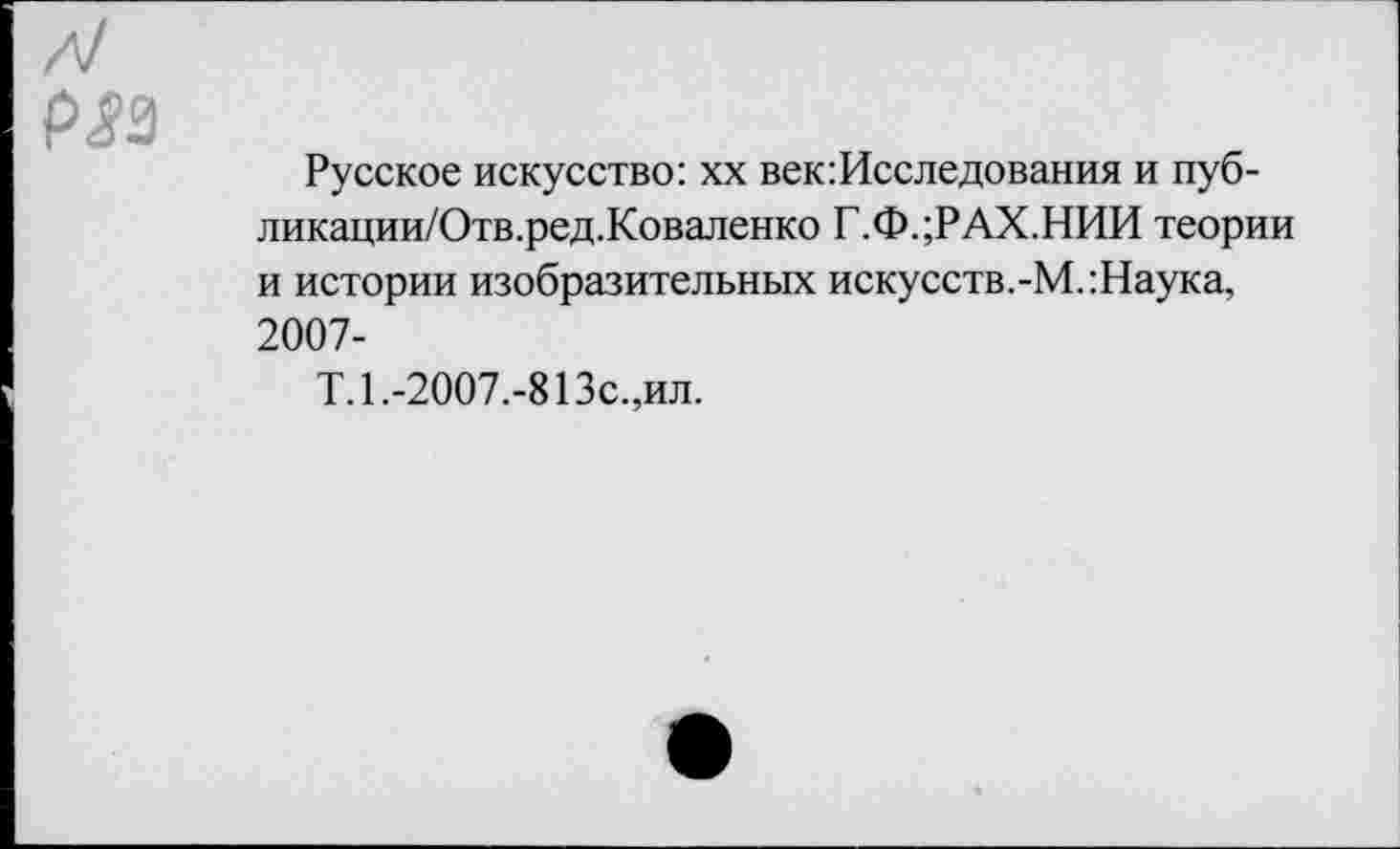 ﻿Р<?3
Русское искусство: хх век:Исследования и пуб-ликации/Отв.ред.Коваленко Г.ФдРАХ.НИИ теории и истории изобразительных искусств.-М.:Наука, 2007-
Т. 1. -2007.-813с.,ил.